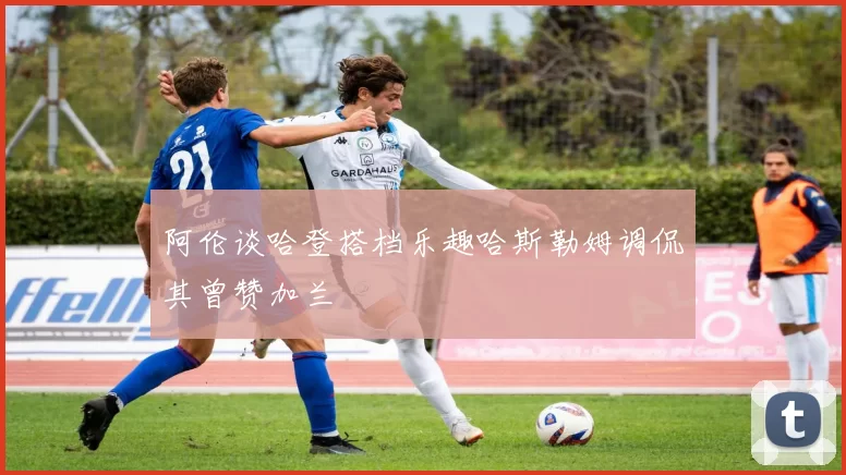 阿伦谈哈登搭档乐趣哈斯勒姆调侃其曾赞加兰