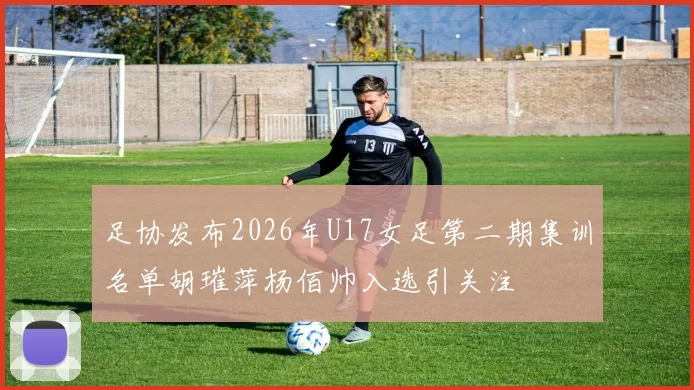 足协发布2026年U17女足第二期集训名单胡璀萍杨佰帅入选引关注