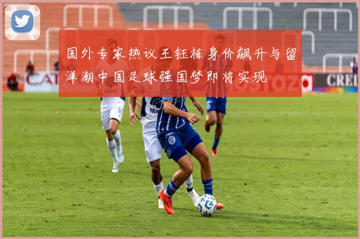 国外专家热议王钰栋身价飙升与留洋潮中国足球强国梦即将实现