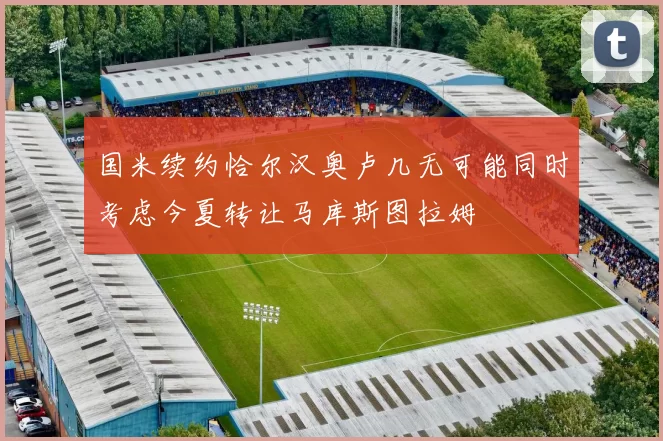 国米续约恰尔汉奥卢几无可能同时考虑今夏转让马库斯图拉姆