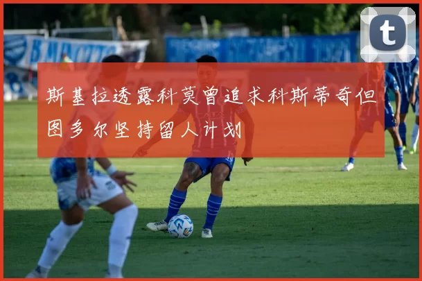 斯基拉透露科莫曾追求科斯蒂奇但图多尔坚持留人计划