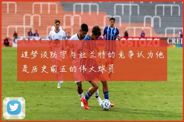 追梦谈防守与杜兰特的竞争认为他是历史前五的伟大球员