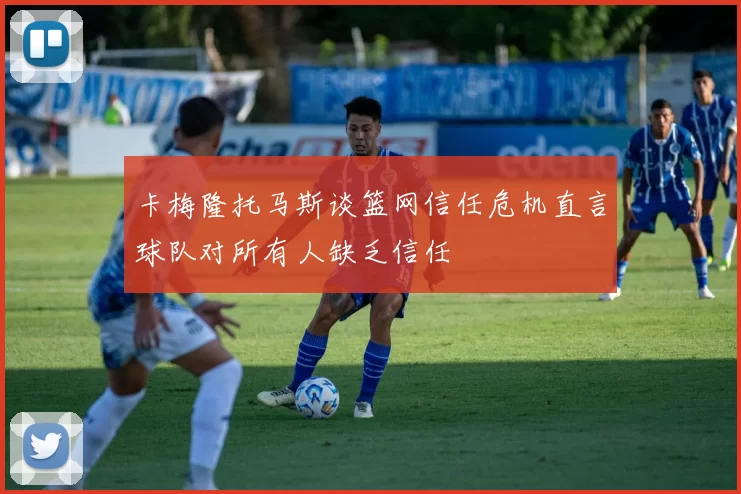 卡梅隆托马斯谈篮网信任危机直言球队对所有人缺乏信任