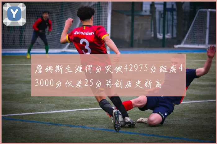 詹姆斯生涯得分突破42975分距离43000分仅差25分再创历史新高