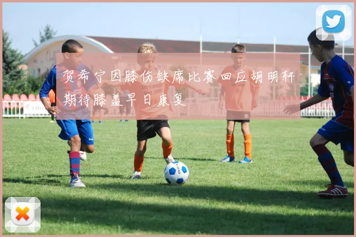 贺希宁因膝伤缺席比赛回应胡明轩期待膝盖早日康复