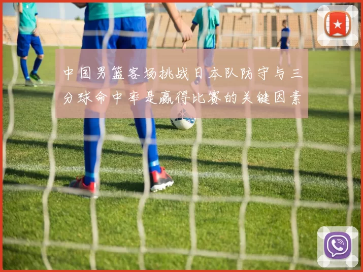 中国男篮客场挑战日本队防守与三分球命中率是赢得比赛的关键因素