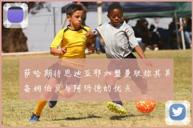 萨哈期待恩迪亚耶加盟曼联称其具备姆伯莫与阿玛德的优点