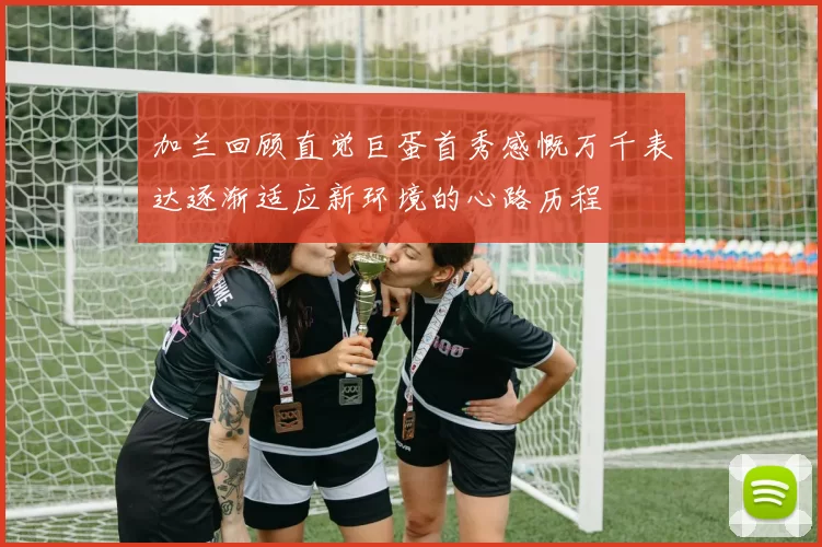 加兰回顾直觉巨蛋首秀感慨万千表达逐渐适应新环境的心路历程