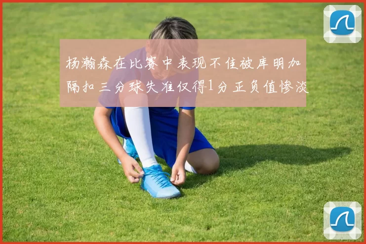 杨瀚森在比赛中表现不佳被库明加隔扣三分球失准仅得1分正负值惨淡11