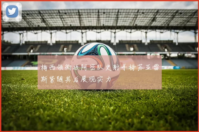 梅西领衔迈阿密队史射手榜苏亚雷斯紧随其后展现实力