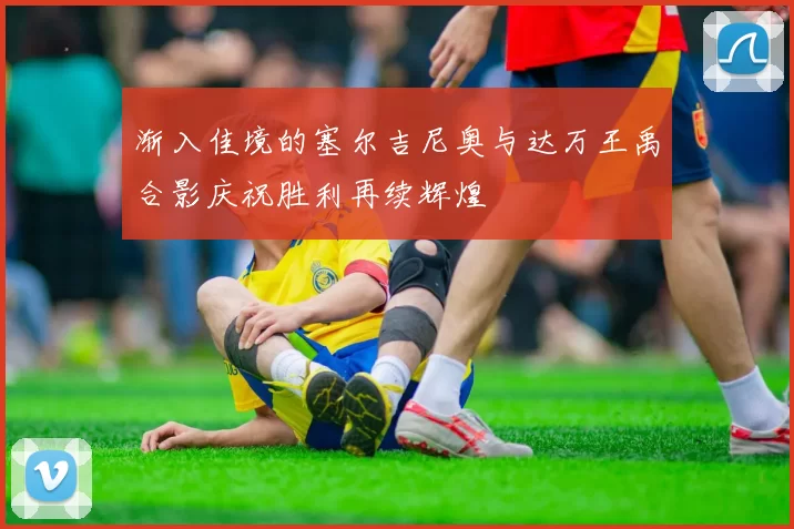 渐入佳境的塞尔吉尼奥与达万王禹合影庆祝胜利再续辉煌