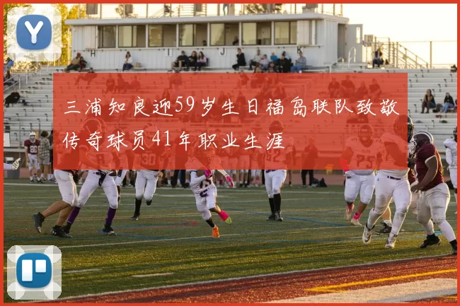 三浦知良迎59岁生日福岛联队致敬传奇球员41年职业生涯