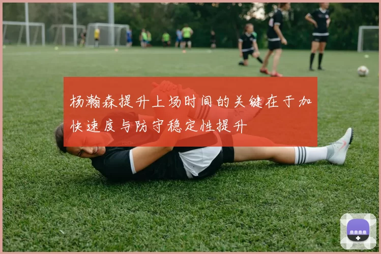 杨瀚森提升上场时间的关键在于加快速度与防守稳定性提升