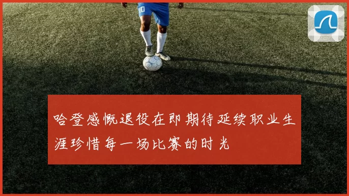 哈登感慨退役在即期待延续职业生涯珍惜每一场比赛的时光