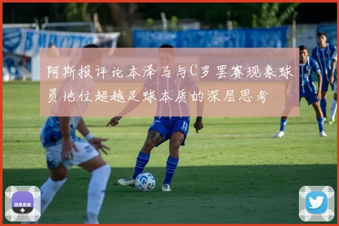 阿斯报评论本泽马与C罗罢赛现象球员地位超越足球本质的深层思考