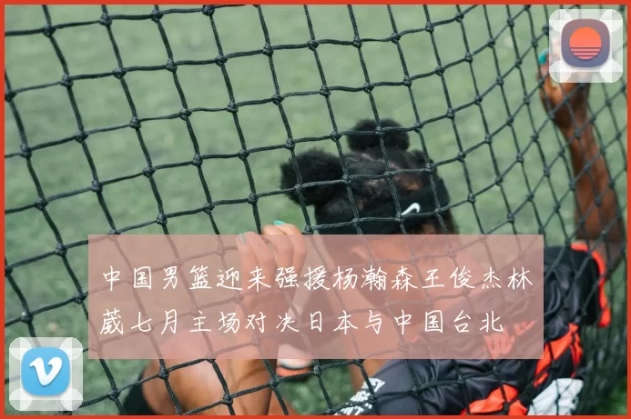 中国男篮迎来强援杨瀚森王俊杰林葳七月主场对决日本与中国台北