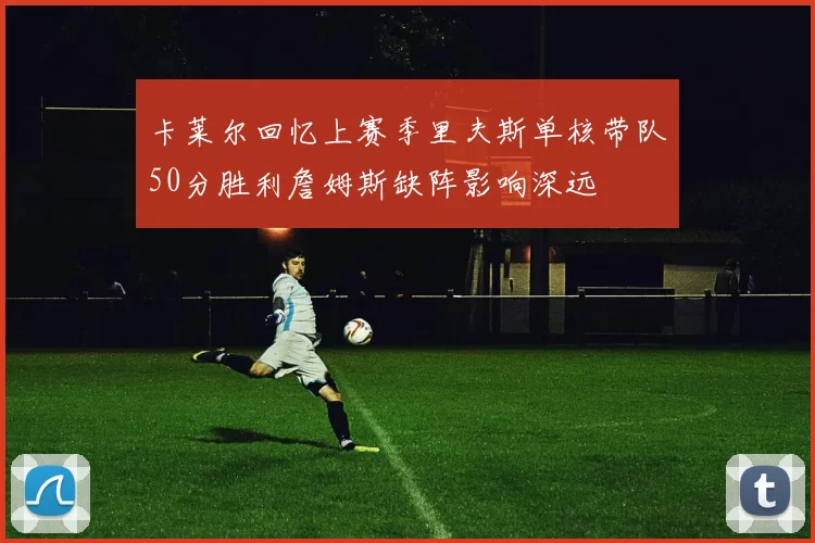 卡莱尔回忆上赛季里夫斯单核带队50分胜利詹姆斯缺阵影响深远
