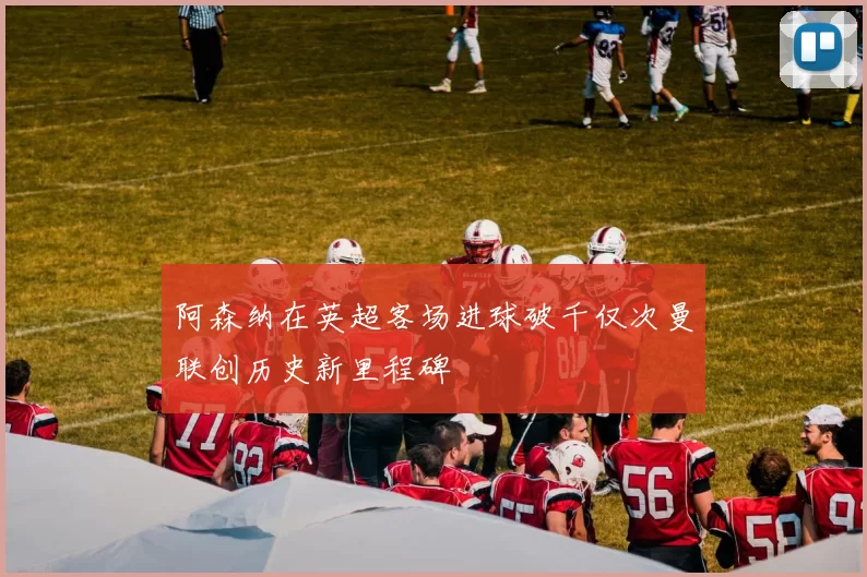 阿森纳在英超客场进球破千仅次曼联创历史新里程碑