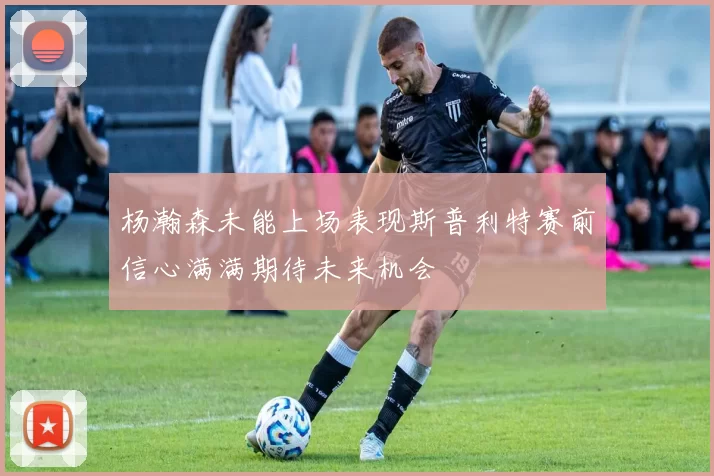 杨瀚森未能上场表现斯普利特赛前信心满满期待未来机会