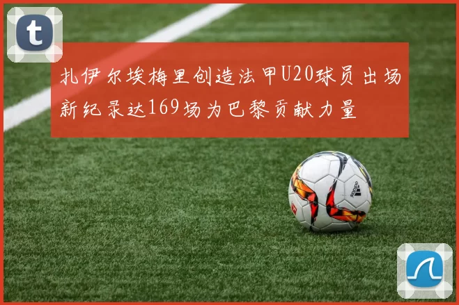 扎伊尔埃梅里创造法甲U20球员出场新纪录达169场为巴黎贡献力量