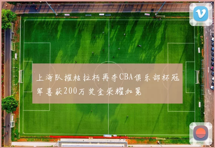 上海队摧枯拉朽再夺CBA俱乐部杯冠军喜获200万奖金荣耀加冕