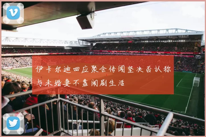伊卡尔迪回应聚会传闻坚决否认称与未婚妻不靠闹剧生活