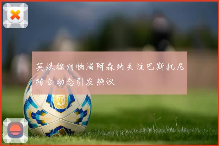 英媒称利物浦阿森纳关注巴斯托尼转会动态引发热议